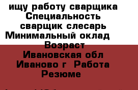 ищу работу сварщика › Специальность ­ сварщик-слесарь › Минимальный оклад ­ 25 000 › Возраст ­ 35 - Ивановская обл., Иваново г. Работа » Резюме   